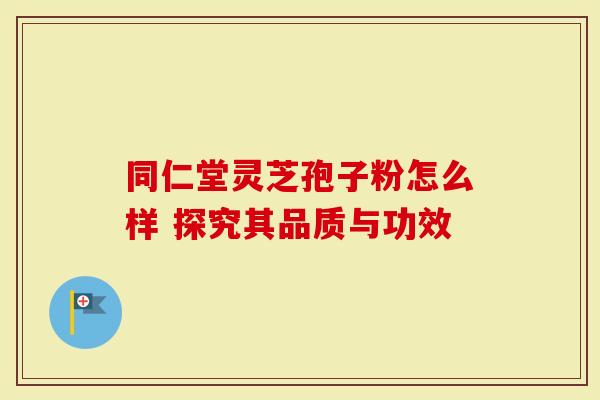 同仁堂灵芝孢子粉怎么样 探究其品质与功效