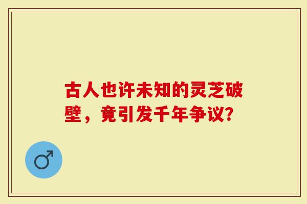 古人也许未知的灵芝破壁，竟引发千年争议？