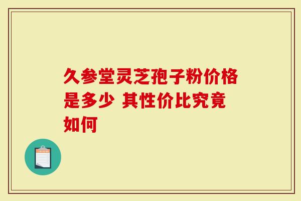 久参堂灵芝孢子粉价格是多少 其性价比究竟如何-第1张图片-灵芝大师 久参堂灵芝孢子粉价格是多少 其性价比究竟如何-第1张图片-灵芝大师