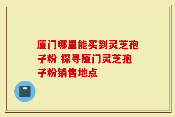 厦门哪里能买到灵芝孢子粉 探寻厦门灵芝孢子粉销售地点-第1张图片-灵芝大师 厦门哪里能买到灵芝孢子粉 探寻厦门灵芝孢子粉销售地点-第1张图片-灵芝大师