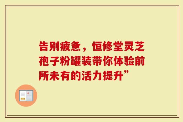 告别疲惫，恒修堂灵芝孢子粉罐装带你体验前所未有的活力提升”