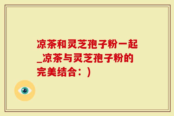 凉茶和灵芝孢子粉一起_凉茶与灵芝孢子粉的完美结合：)