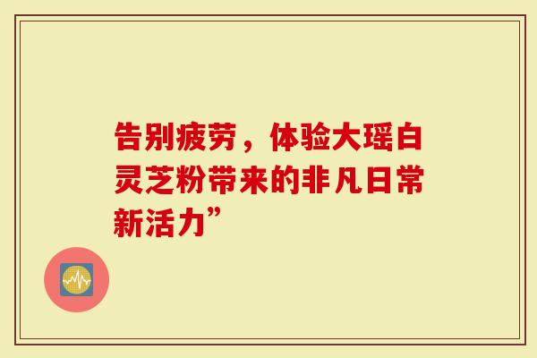告别疲劳，体验大瑶白灵芝粉带来的非凡日常新活力”