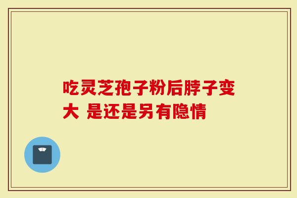 吃灵芝孢子粉后脖子变大 是还是另有隐情-第1张图片-灵芝大师 吃灵芝孢子粉后脖子变大 是还是另有隐情-第1张图片-灵芝大师