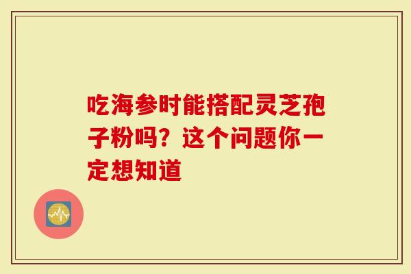 吃海参时能搭配灵芝孢子粉吗?这个问题你一定想知道-第1张图片-灵芝大师 吃海参时能搭配灵芝孢子粉吗?这个问题你一定想知道-第1张图片-灵芝大师