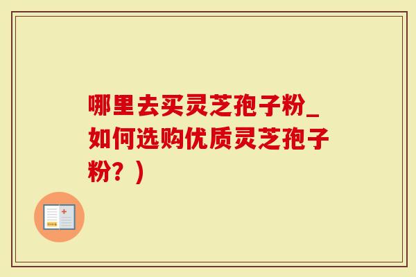 哪里去买灵芝孢子粉_如何选购优质灵芝孢子粉？)