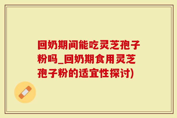 回奶期间能吃灵芝孢子粉吗_回奶期食用灵芝孢子粉的适宜性探讨)