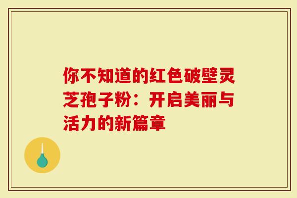 你不知道的红色破壁灵芝孢子粉：开启美丽与活力的新篇章