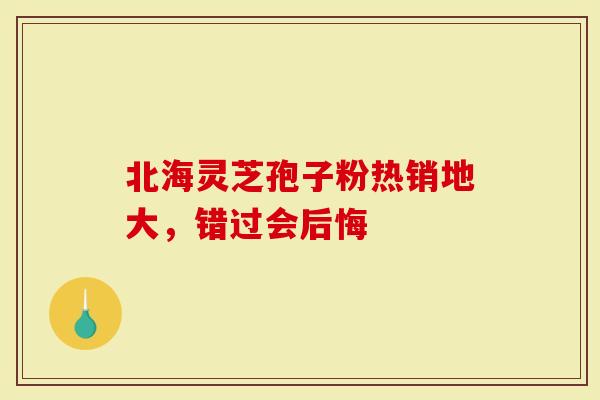 北海灵芝孢子粉热销地大，错过会后悔