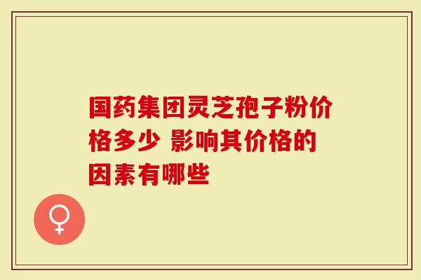 国药集团灵芝孢子粉价格多少 影响其价格的因素有哪些