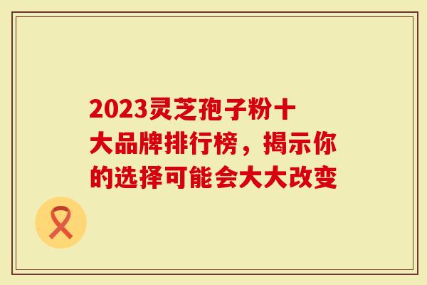 2023灵芝孢子粉十大品牌排行榜,揭示你的选择可能会大大改变-第1张图片-灵芝大师 2023灵芝孢子粉十大品牌排行榜,揭示你的选择可能会大大改变-第1张图片-灵芝大师
