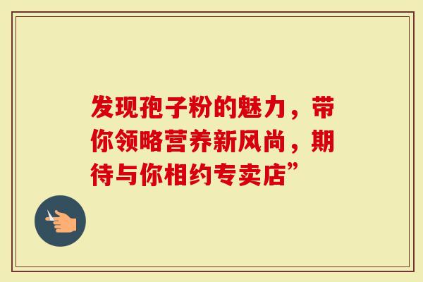 发现孢子粉的魅力,带你领略营养新风尚,期待与你相约专卖店”-第1张图片-灵芝大师 发现孢子粉的魅力,带你领略营养新风尚,期待与你相约专卖店”-第1张图片-灵芝大师