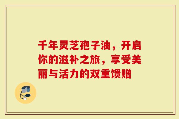 千年灵芝孢子油，开启你的滋补之旅，享受美丽与活力的双重馈赠