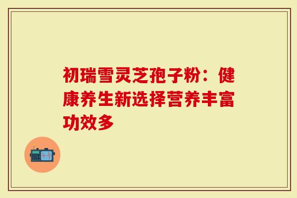 初瑞雪灵芝孢子粉：健康养生新选择营养丰富功效多
