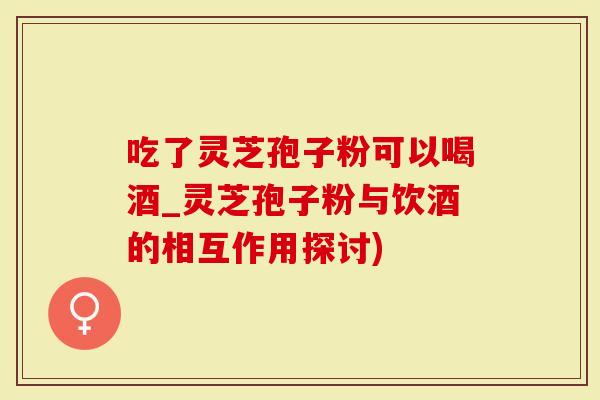吃了灵芝孢子粉可以喝酒_灵芝孢子粉与饮酒的相互作用探讨)-第1张图片-灵芝大师 吃了灵芝孢子粉可以喝酒_灵芝孢子粉与饮酒的相互作用探讨)-第1张图片-灵芝大师
