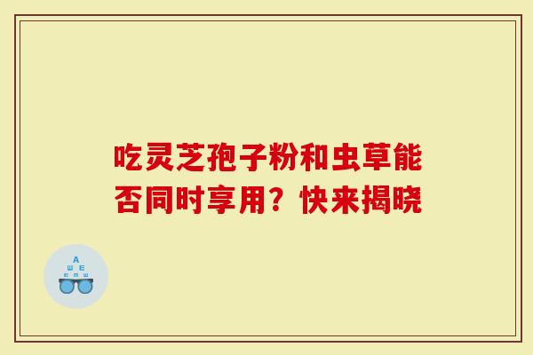 吃灵芝孢子粉和虫草能否同时享用？快来揭晓