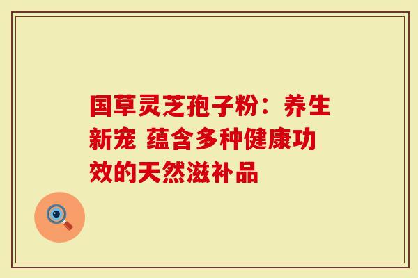 国草灵芝孢子粉：养生新宠 蕴含多种健康功效的天然滋补品