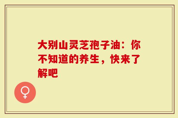 大别山灵芝孢子油：你不知道的养生，快来了解吧