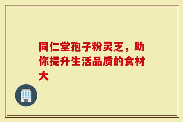 同仁堂孢子粉灵芝,助你提升生活品质的食材大-第1张图片-灵芝大师 同仁堂孢子粉灵芝,助你提升生活品质的食材大-第1张图片-灵芝大师