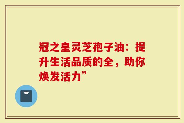 冠之皇灵芝孢子油：提升生活品质的全，助你焕发活力”