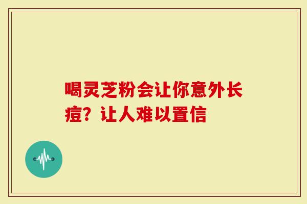 喝灵芝粉会让你意外长痘?让人难以置信-第1张图片-灵芝大师 喝灵芝粉会让你意外长痘?让人难以置信-第1张图片-灵芝大师
