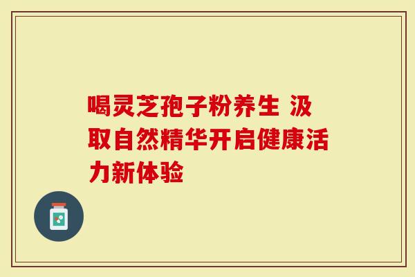 喝灵芝孢子粉养生 汲取自然精华开启健康活力新体验