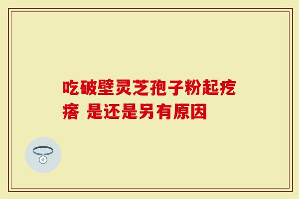 吃破壁灵芝孢子粉起疙瘩 是还是另有原因
