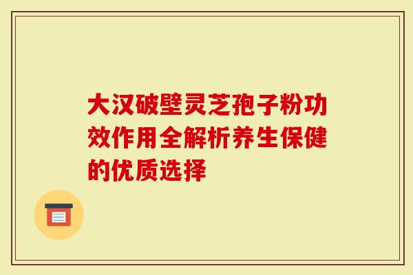 大汉破壁灵芝孢子粉功效作用全解析养生保健的优质选择