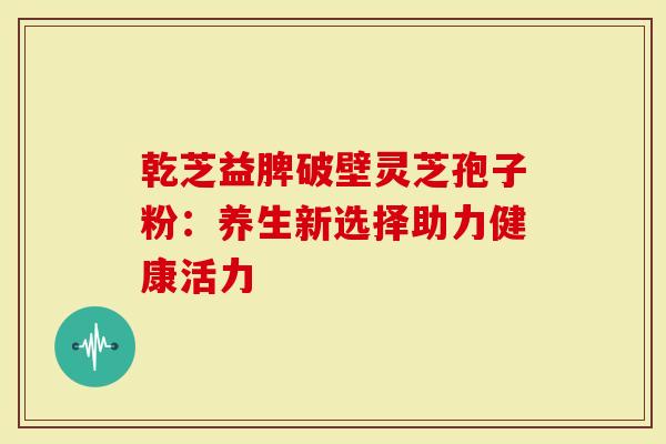 乾芝益脾破壁灵芝孢子粉：养生新选择助力健康活力