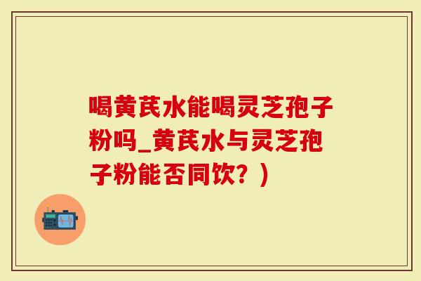 喝黄芪水能喝灵芝孢子粉吗_黄芪水与灵芝孢子粉能否同饮？)