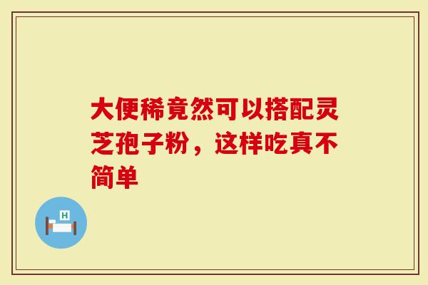 大便稀竟然可以搭配灵芝孢子粉，这样吃真不简单