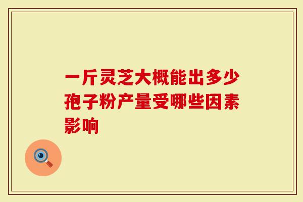 一斤灵芝大概能出多少孢子粉产量受哪些因素影响