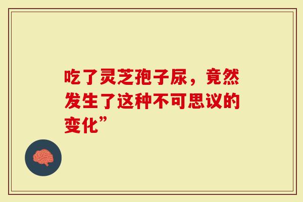吃了灵芝孢子尿，竟然发生了这种不可思议的变化”