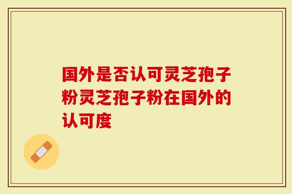 国外是否认可灵芝孢子粉灵芝孢子粉在国外的认可度