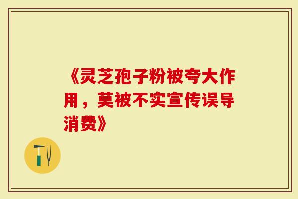 《灵芝孢子粉被夸大作用，莫被不实宣传误导消费》