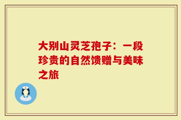 大别山灵芝孢子：一段珍贵的自然馈赠与美味之旅