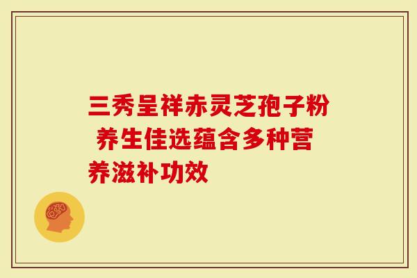 三秀呈祥赤灵芝孢子粉 养生佳选蕴含多种营养滋补功效-第1张图片-灵芝大师