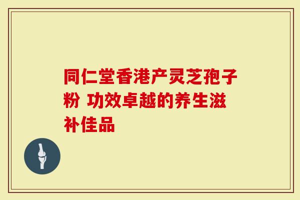 同仁堂香港产灵芝孢子粉 功效卓越的养生滋补佳品
