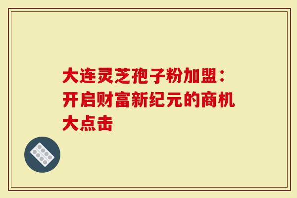 大连灵芝孢子粉加盟：开启财富新纪元的商机大点击