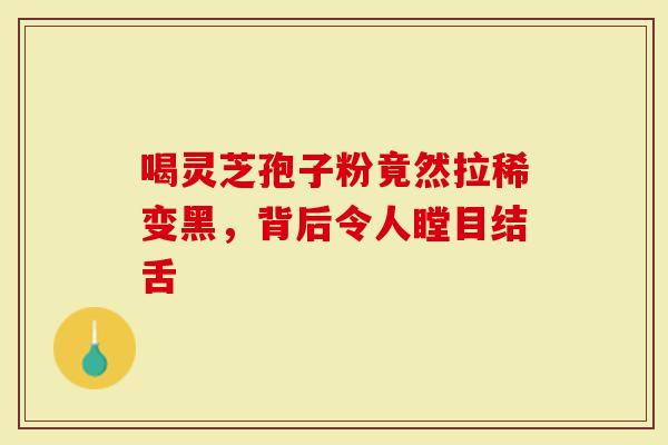 喝灵芝孢子粉竟然拉稀变黑，背后令人瞠目结舌