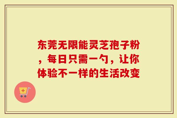 东莞无限能灵芝孢子粉，每日只需一勺，让你体验不一样的生活改变