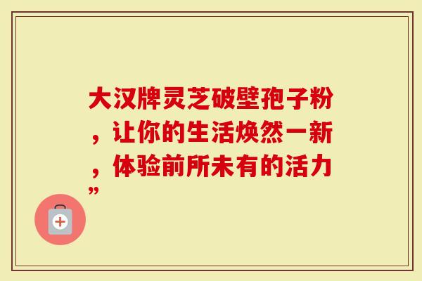 大汉牌灵芝破壁孢子粉，让你的生活焕然一新，体验前所未有的活力”