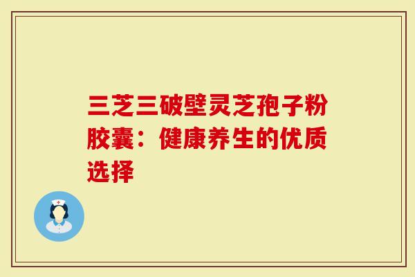 三芝三破壁灵芝孢子粉胶囊：健康养生的优质选择