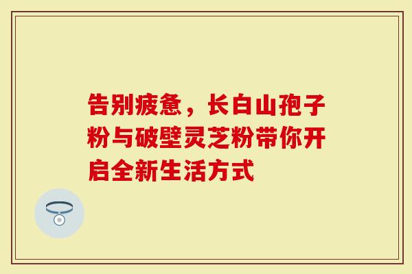 告别疲惫,长白山孢子粉与破壁灵芝粉带你开启全新生活方式-第1张图片-灵芝大师 告别疲惫,长白山孢子粉与破壁灵芝粉带你开启全新生活方式-第1张图片-灵芝大师