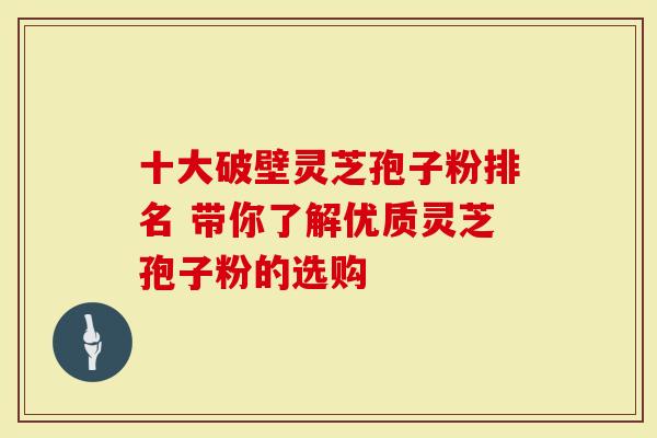 十大破壁灵芝孢子粉排名 带你了解优质灵芝孢子粉的选购