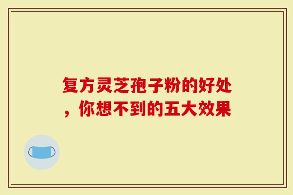 复方灵芝孢子粉的好处，你想不到的五大效果