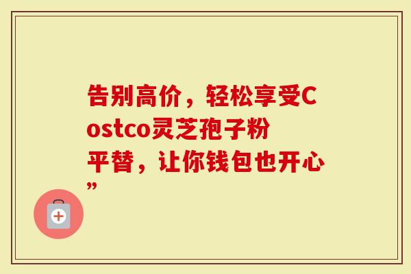 告别高价，轻松享受Costco灵芝孢子粉平替，让你钱包也开心”