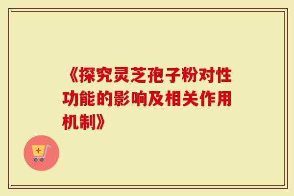 《探究灵芝孢子粉对性功能的影响及相关作用机制》
