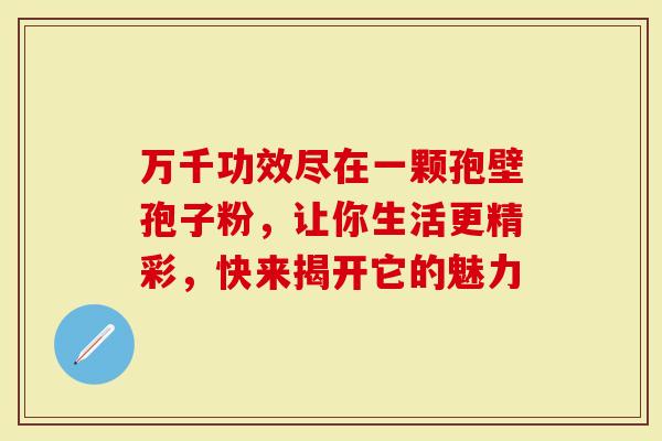 万千功效尽在一颗孢壁孢子粉，让你生活更精彩，快来揭开它的魅力