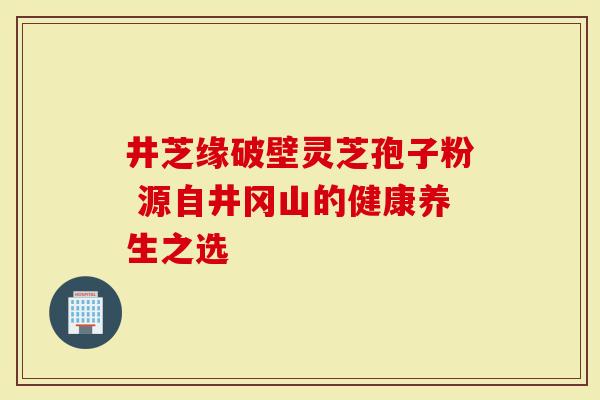 井芝缘破壁灵芝孢子粉 源自井冈山的健康养生之选-第1张图片-灵芝大师 井芝缘破壁灵芝孢子粉 源自井冈山的健康养生之选-第1张图片-灵芝大师